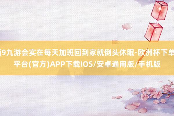 j9九游会实在每天加班回到家就倒头休眠-欧洲杯下单平台(官方)APP下载IOS/安卓通用版/手机版