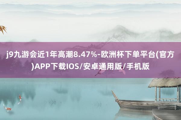 j9九游会近1年高潮8.47%-欧洲杯下单平台(官方)APP下载IOS/安卓通用版/手机版