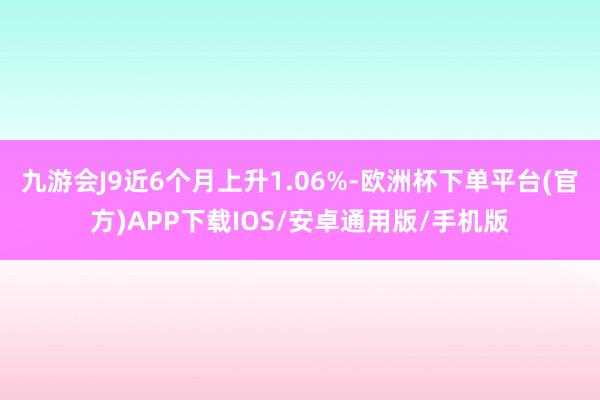九游会J9近6个月上升1.06%-欧洲杯下单平台(官方)APP下载IOS/安卓通用版/手机版