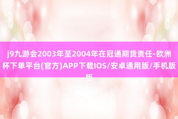 j9九游会2003年至2004年在冠通期货责任-欧洲杯下单平台(官方)APP下载IOS/安卓通用版/手机版