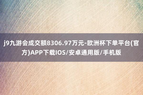 j9九游会成交额8306.97万元-欧洲杯下单平台(官方)APP下载IOS/安卓通用版/手机版