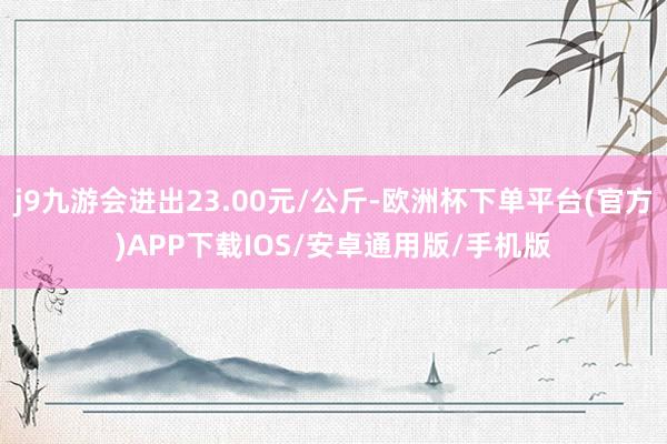 j9九游会进出23.00元/公斤-欧洲杯下单平台(官方)APP下载IOS/安卓通用版/手机版