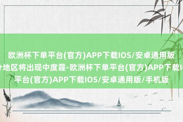 欧洲杯下单平台(官方)APP下载IOS/安卓通用版/手机版湘北、湘中部分地区将出现中度霾-欧洲杯下单平台(官方)APP下载IOS/安卓通用版/手机版