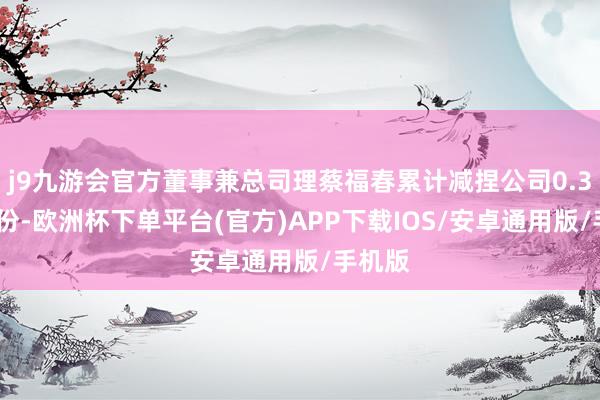 j9九游会官方董事兼总司理蔡福春累计减捏公司0.35%股份-欧洲杯下单平台(官方)APP下载IOS/安卓通用版/手机版