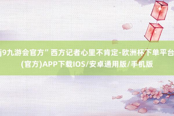 j9九游会官方”西方记者心里不肯定-欧洲杯下单平台(官方)APP下载IOS/安卓通用版/手机版