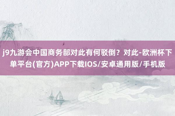 j9九游会中国商务部对此有何驳倒？　　对此-欧洲杯下单平台(官方)APP下载IOS/安卓通用版/手机版