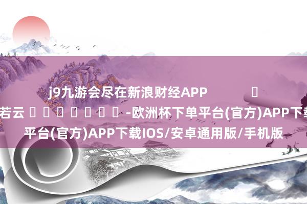 j9九游会尽在新浪财经APP            						遭殃裁剪：王若云 							-欧洲杯下单平台(官方)APP下载IOS/安卓通用版/手机版