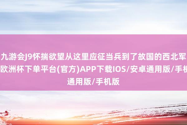 九游会J9怀揣欲望从这里应征当兵到了故国的西北军营-欧洲杯下单平台(官方)APP下载IOS/安卓通用版/手机版