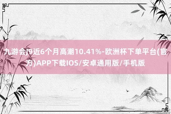 九游会J9近6个月高潮10.41%-欧洲杯下单平台(官方)APP下载IOS/安卓通用版/手机版