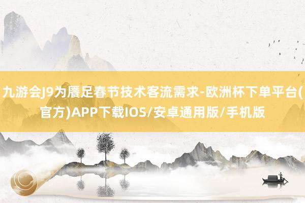 九游会J9为餍足春节技术客流需求-欧洲杯下单平台(官方)APP下载IOS/安卓通用版/手机版