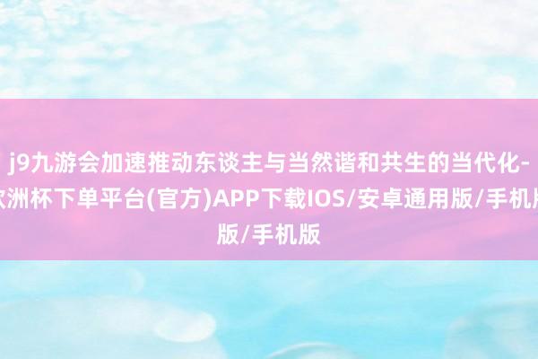 j9九游会加速推动东谈主与当然谐和共生的当代化-欧洲杯下单平台(官方)APP下载IOS/安卓通用版/手机版