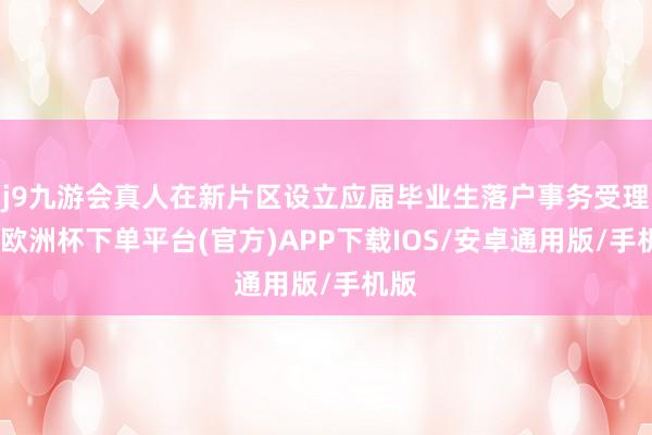 j9九游会真人在新片区设立应届毕业生落户事务受理点-欧洲杯下单平台(官方)APP下载IOS/安卓通用版/手机版
