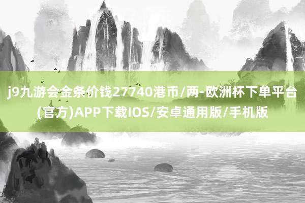 j9九游会金条价钱27740港币/两-欧洲杯下单平台(官方)APP下载IOS/安卓通用版/手机版