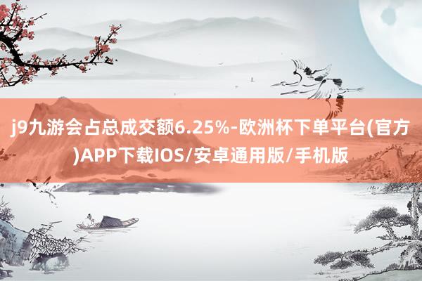 j9九游会占总成交额6.25%-欧洲杯下单平台(官方)APP下载IOS/安卓通用版/手机版