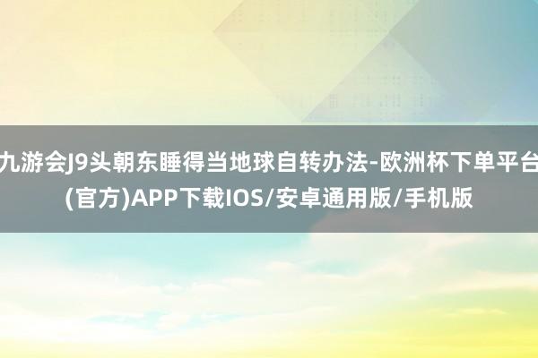 九游会J9头朝东睡得当地球自转办法-欧洲杯下单平台(官方)APP下载IOS/安卓通用版/手机版