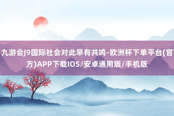 九游会J9国际社会对此早有共鸣-欧洲杯下单平台(官方)APP下载IOS/安卓通用版/手机版