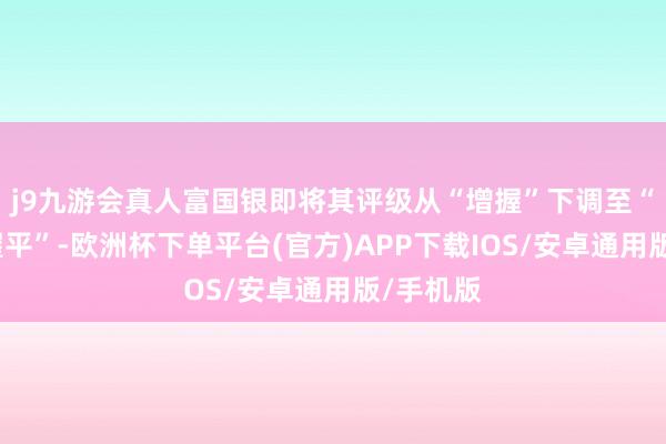 j9九游会真人富国银即将其评级从“增握”下调至“与大盘握平”-欧洲杯下单平台(官方)APP下载IOS/安卓通用版/手机版