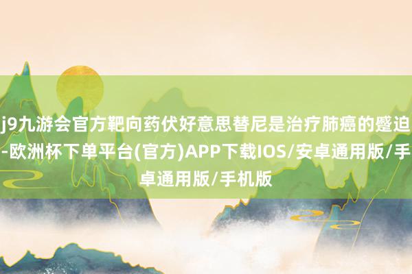j9九游会官方靶向药伏好意思替尼是治疗肺癌的蹙迫部分-欧洲杯下单平台(官方)APP下载IOS/安卓通用版/手机版