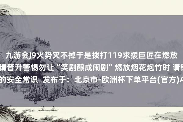 九游会J9火势灭不掉于是拨打119求援巨匠在燃放烟花炮竹映衬恼恨的同期请晋升警惕勿让“笑剧酿成闹剧”燃放烟花炮竹时 请铭刻底下的安全常识  发布于：北京市-欧洲杯下单平台(官方)APP下载IOS/安卓通用版/手机版