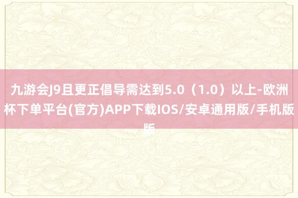 九游会J9且更正倡导需达到5.0（1.0）以上-欧洲杯下单平台(官方)APP下载IOS/安卓通用版/手机版