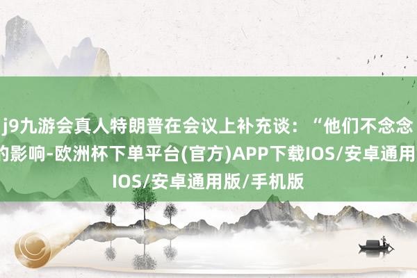 j9九游会真人特朗普在会议上补充谈：“他们不念念受到关税的影响-欧洲杯下单平台(官方)APP下载IOS/安卓通用版/手机版