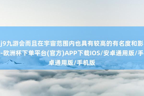 j9九游会而且在宇宙范围内也具有较高的有名度和影响力-欧洲杯下单平台(官方)APP下载IOS/安卓通用版/手机版