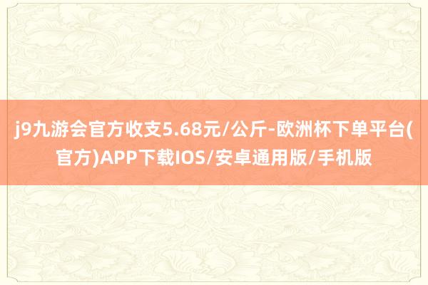 j9九游会官方收支5.68元/公斤-欧洲杯下单平台(官方)APP下载IOS/安卓通用版/手机版