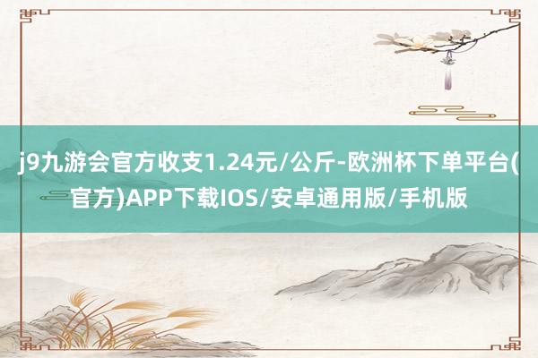 j9九游会官方收支1.24元/公斤-欧洲杯下单平台(官方)APP下载IOS/安卓通用版/手机版
