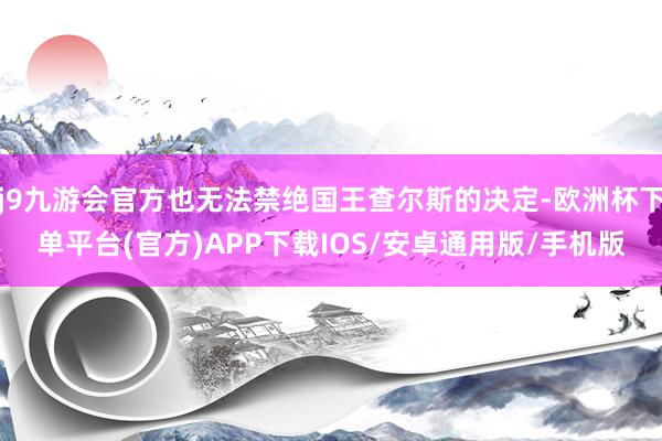j9九游会官方也无法禁绝国王查尔斯的决定-欧洲杯下单平台(官方)APP下载IOS/安卓通用版/手机版