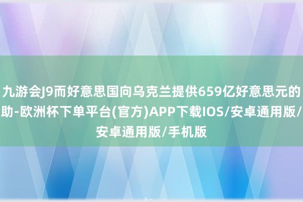 九游会J9而好意思国向乌克兰提供659亿好意思元的军事援助-欧洲杯下单平台(官方)APP下载IOS/安卓通用版/手机版