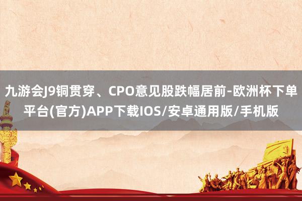九游会J9铜贯穿、CPO意见股跌幅居前-欧洲杯下单平台(官方)APP下载IOS/安卓通用版/手机版