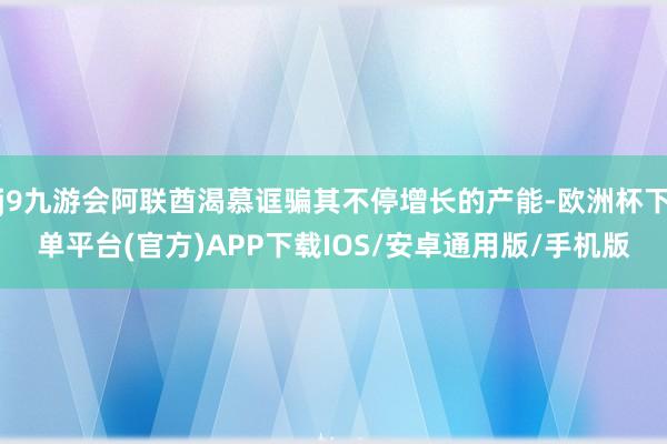 j9九游会阿联酋渴慕诓骗其不停增长的产能-欧洲杯下单平台(官方)APP下载IOS/安卓通用版/手机版