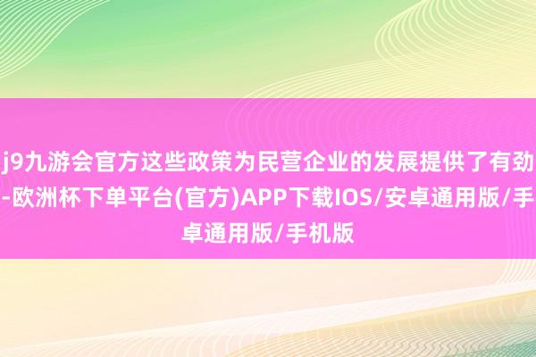 j9九游会官方这些政策为民营企业的发展提供了有劲保险-欧洲杯下单平台(官方)APP下载IOS/安卓通用版/手机版