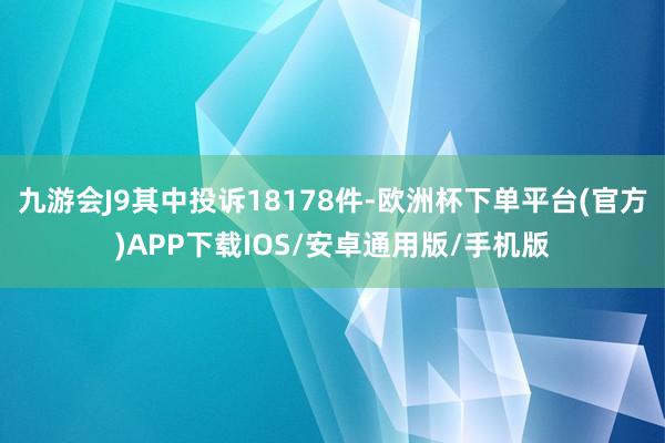 九游会J9其中投诉18178件-欧洲杯下单平台(官方)APP下载IOS/安卓通用版/手机版
