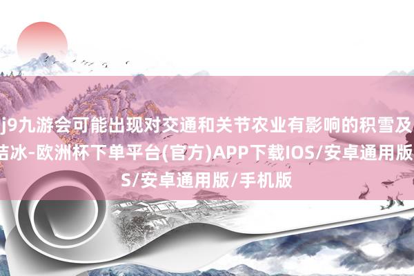 j9九游会可能出现对交通和关节农业有影响的积雪及说念路结冰-欧洲杯下单平台(官方)APP下载IOS/安卓通用版/手机版