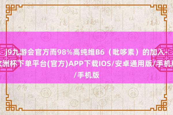 j9九游会官方而98%高纯维B6（吡哆素）的加入-欧洲杯下单平台(官方)APP下载IOS/安卓通用版/手机版