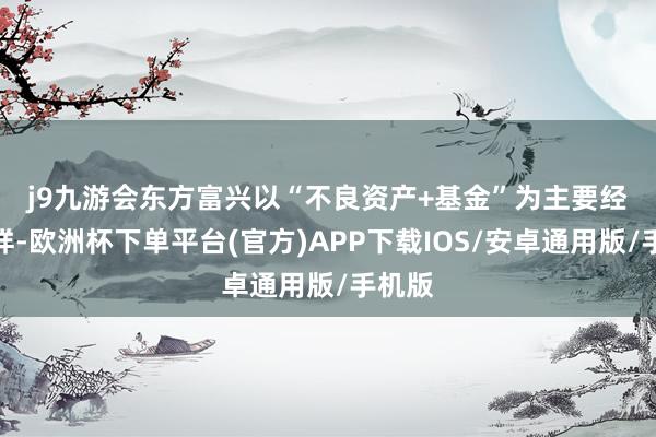 j9九游会　　东方富兴以“不良资产+基金”为主要经营花样-欧洲杯下单平台(官方)APP下载IOS/安卓通用版/手机版