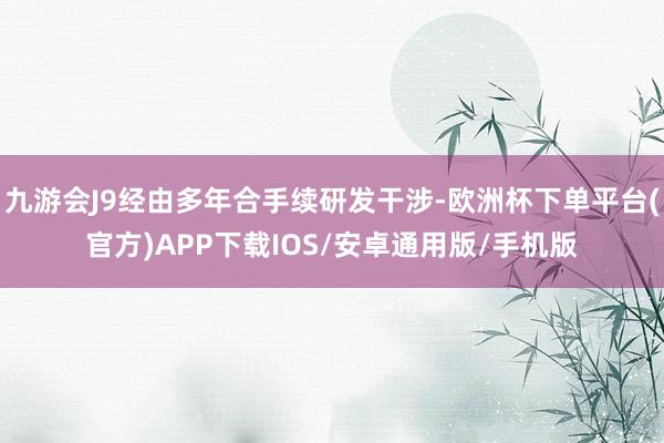 九游会J9经由多年合手续研发干涉-欧洲杯下单平台(官方)APP下载IOS/安卓通用版/手机版