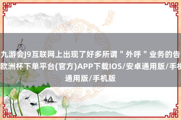 九游会J9互联网上出现了好多所谓＂外呼＂业务的告白-欧洲杯下单平台(官方)APP下载IOS/安卓通用版/手机版