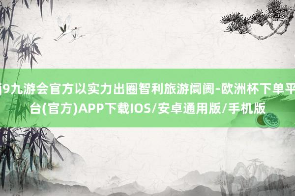 j9九游会官方以实力出圈智利旅游阛阓-欧洲杯下单平台(官方)APP下载IOS/安卓通用版/手机版