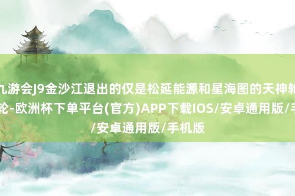 九游会J9金沙江退出的仅是松延能源和星海图的天神轮与 A 轮-欧洲杯下单平台(官方)APP下载IOS/安卓通用版/手机版