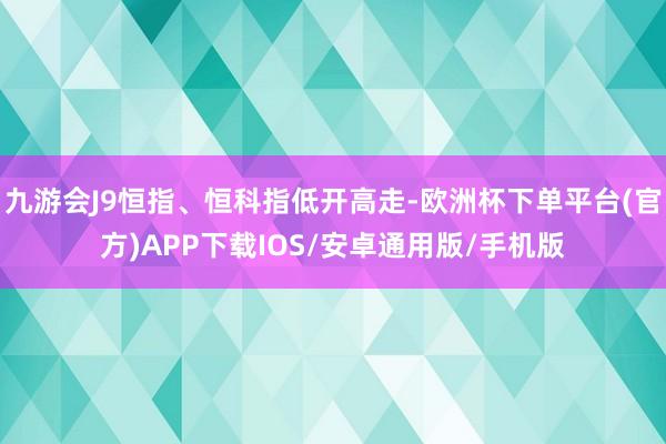 九游会J9恒指、恒科指低开高走-欧洲杯下单平台(官方)APP下载IOS/安卓通用版/手机版