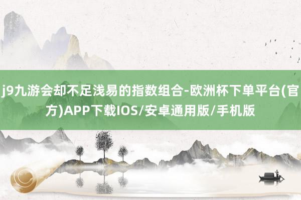 j9九游会却不足浅易的指数组合-欧洲杯下单平台(官方)APP下载IOS/安卓通用版/手机版