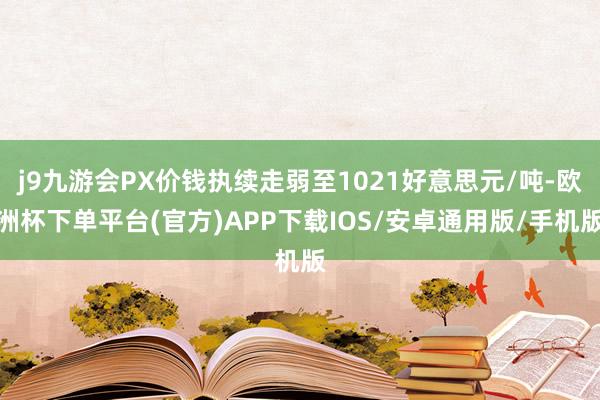j9九游会PX价钱执续走弱至1021好意思元/吨-欧洲杯下单平台(官方)APP下载IOS/安卓通用版/手机版