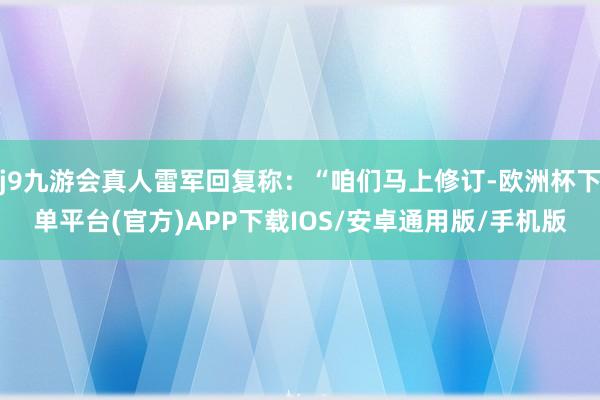 j9九游会真人雷军回复称：“咱们马上修订-欧洲杯下单平台(官方)APP下载IOS/安卓通用版/手机版