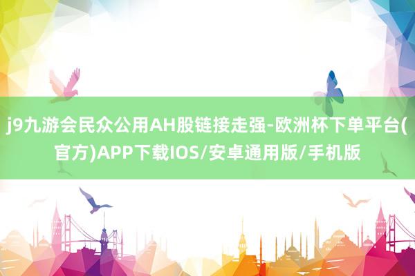 j9九游会民众公用AH股链接走强-欧洲杯下单平台(官方)APP下载IOS/安卓通用版/手机版