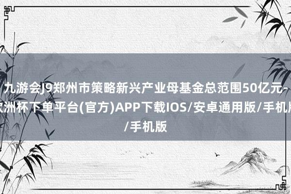 九游会J9郑州市策略新兴产业母基金总范围50亿元-欧洲杯下单平台(官方)APP下载IOS/安卓通用版/手机版