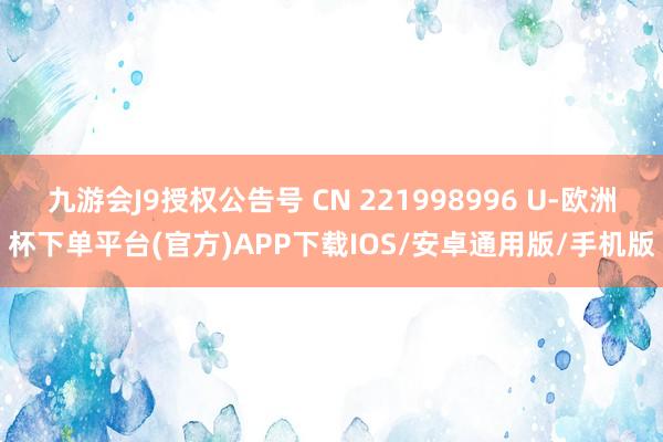 九游会J9授权公告号 CN 221998996 U-欧洲杯下单平台(官方)APP下载IOS/安卓通用版/手机版