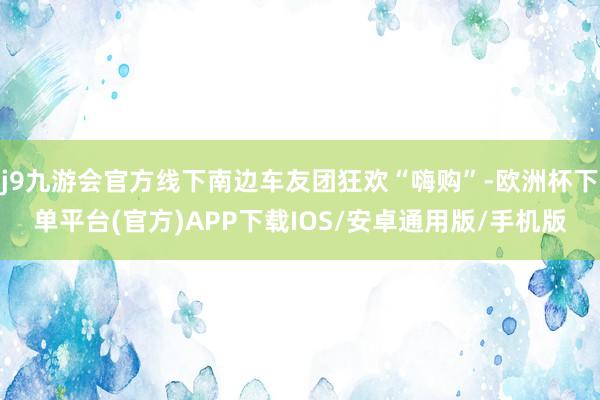 j9九游会官方线下南边车友团狂欢“嗨购”-欧洲杯下单平台(官方)APP下载IOS/安卓通用版/手机版