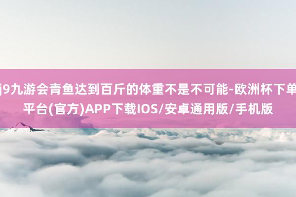 j9九游会青鱼达到百斤的体重不是不可能-欧洲杯下单平台(官方)APP下载IOS/安卓通用版/手机版